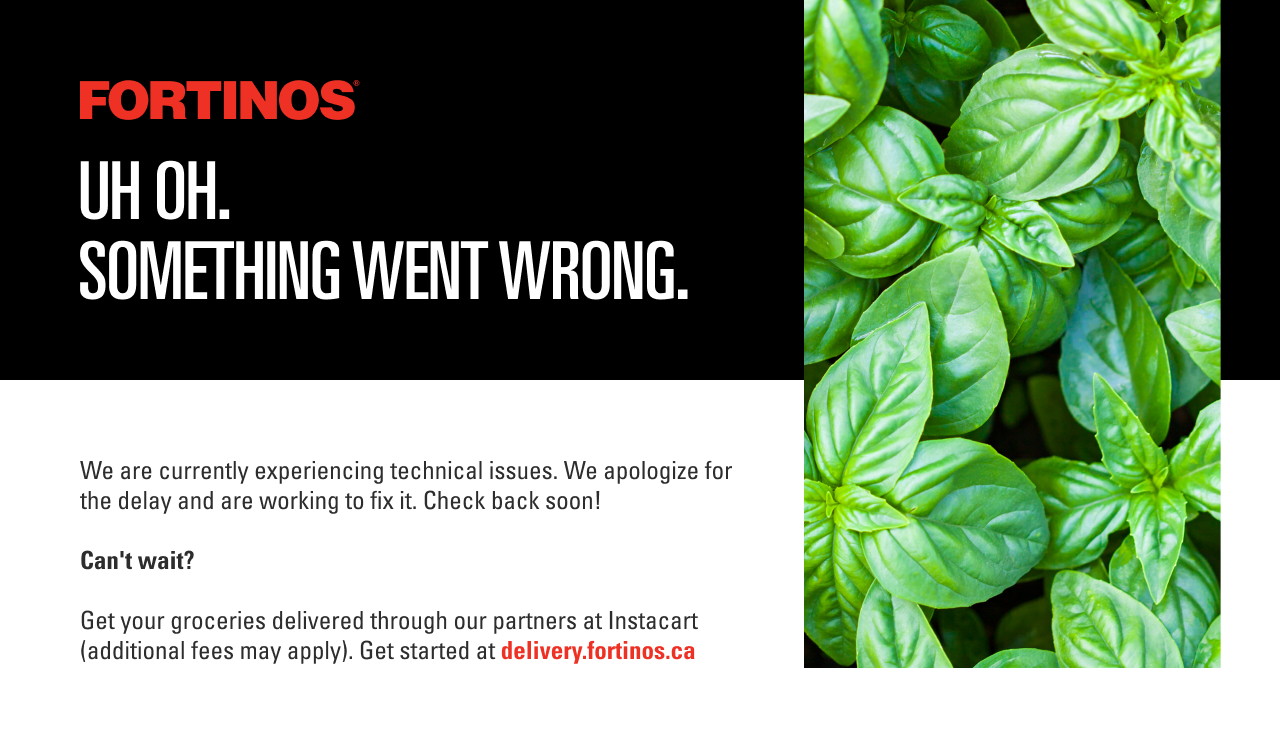 Uh oh. Something went wrong. We are currently experiencing technical issues due to an exceptional volume of traffic to our site. We apologize for the delay and are working to fix it. Looking for online grocery delivery? You can still order groceries online with our partners at Instacart. Get started at delivery.fortinos.ca . Please note that Instacart deliver fees may vary.