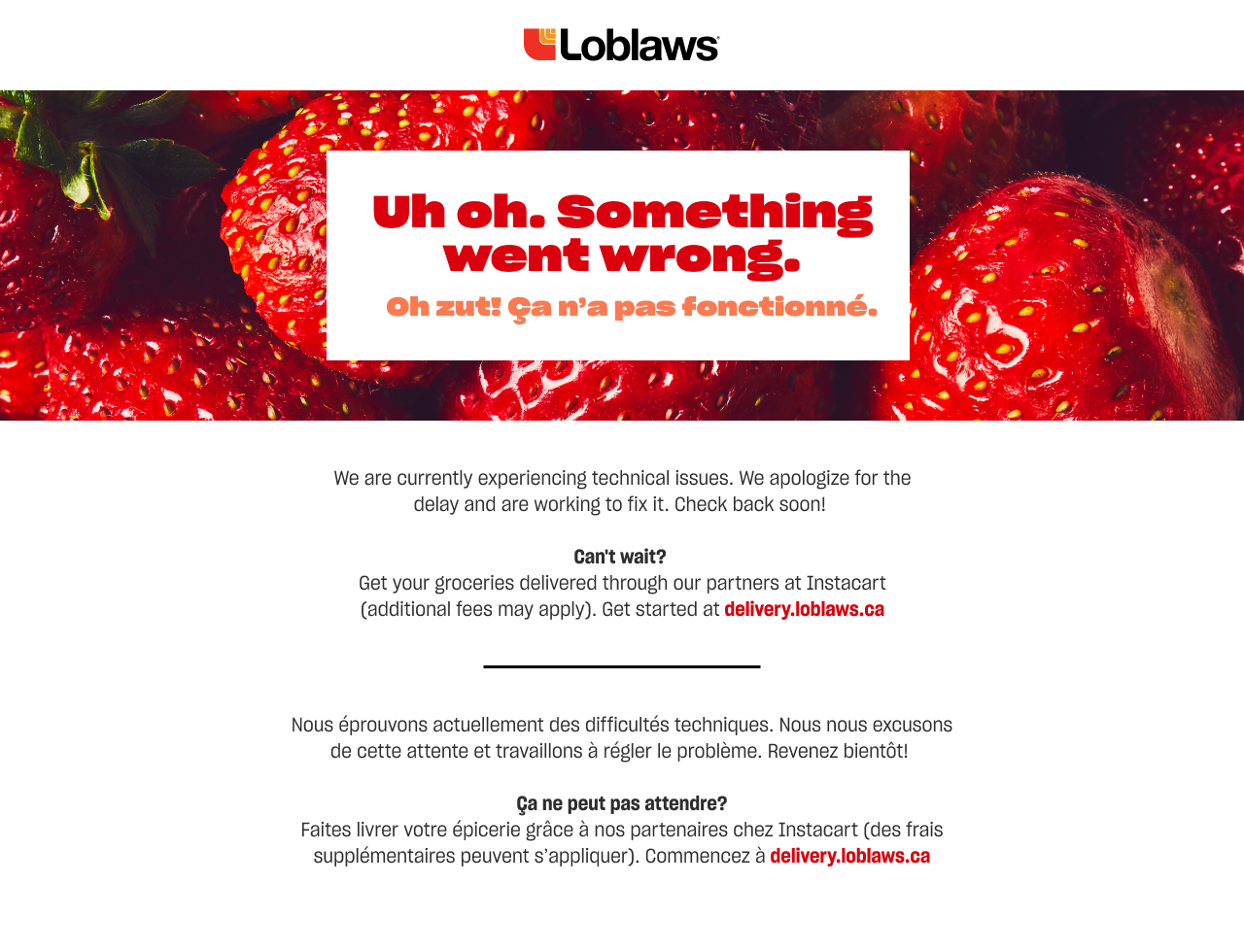 Uh oh. Something went wrong. We are currently experiencing technical issues due to an exceptional volume of traffic to our site. We apologize for the delay and are working to fix it. Looking for online grocery delivery? You can still order groceries online with our partners at Instacart. Get started at delivery.loblaws.ca . Please note that Instacart deliver fees may vary.